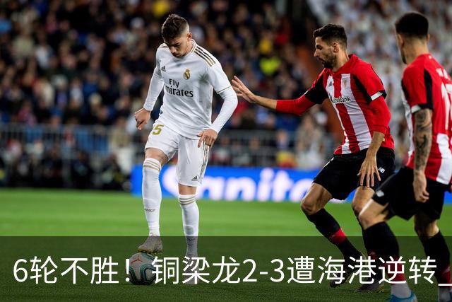 6轮不胜！铜梁龙2-3遭海港逆转 莱昂纳多双响海港甩开降级区7分